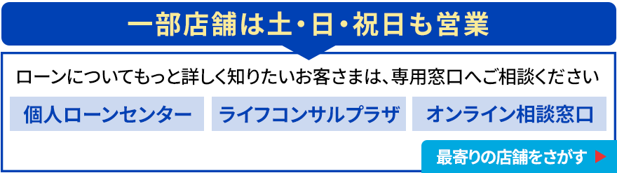 一部店舗は土・日・祝日も営業 ローンについてもっと詳しく知りたいお客さまは、専用窓口へご相談ください 個人ローンセンター／ライフコンサルプラザ／オンライン相談窓口 最寄りの店舗をさがす