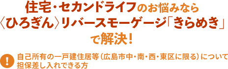 住宅・セカンドライフのお悩みなら 〈ひろぎん〉リバースモーゲージ「きらめき」 で解決!