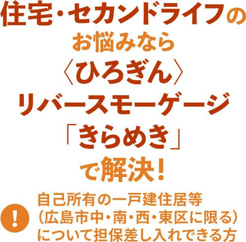 住宅・セカンドライフのお悩みなら 〈ひろぎん〉リバースモーゲージ「きらめき」 で解決!
