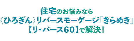 住宅のお悩みなら〈ひろぎん〉リバースモーゲージ「きらめき」【リ・バース60】で解決!