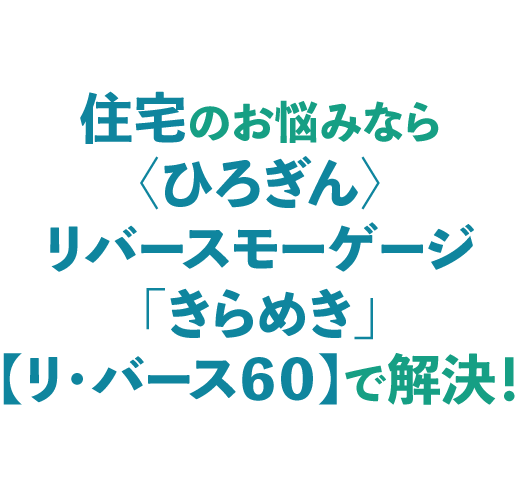 住宅のお悩みなら〈ひろぎん〉リバースモーゲージ「きらめき」【リ・バース60】で解決!