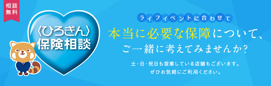 〈ひろぎん〉保険相談 ライフイベントに合わせて、本当に必要な保障について、ご一緒に考えてみませんか？土・日・祝日も営業している店舗もございます。ぜひお気軽にご利用ください。