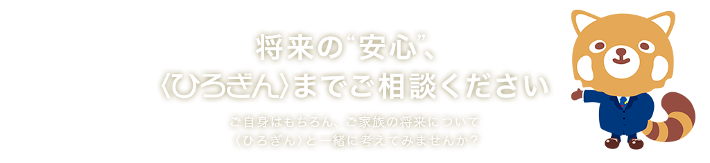 将来の“安心”、〈ひろぎん〉までご相談ください ご自身はもちろん、ご家族の将来について 〈ひろぎん〉と一緒に考えてみませんか？ 取扱保険会社数：20社以上 取扱保険商品数：100商品以上 取扱店舗数：155店舗（広島県内124店舗）