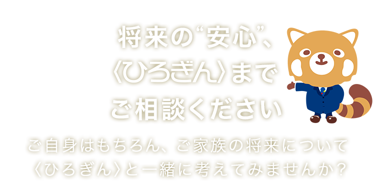 将来の“安心”、〈ひろぎん〉までご相談ください ご自身はもちろん、ご家族の将来について 〈ひろぎん〉と一緒に考えてみませんか？ 取扱保険会社数：20社以上 取扱保険商品数：100商品以上 取扱店舗数：155店舗（広島県内124店舗）
