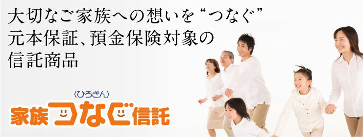 大切なご家族への想いを“つなぐ”元本保証、預金保険対象の信託商品〈ひろぎん〉家族つなぐ信託