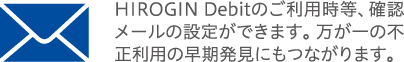 HIROGIN Debitのご利用時等、確認メールの設定ができます。万が一の不正利用の早期発見にもつながります。