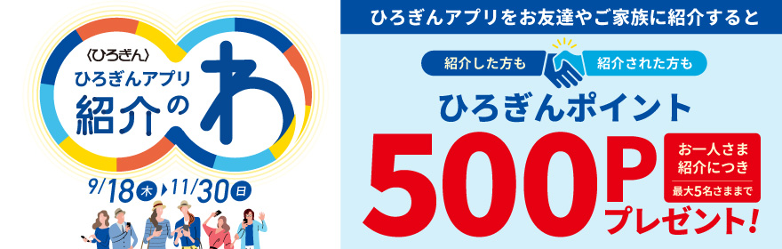 ひろぎんアプリ紹介のわキャンペーン 取扱期間：2025年9月18日（木）～2025年11月30日（日）ひろぎんアプリをお友達やご家族に紹介すると紹介した方も紹介された方もひろぎんポイントお一人さま紹介につき最大5名さままで500Pプレゼント！