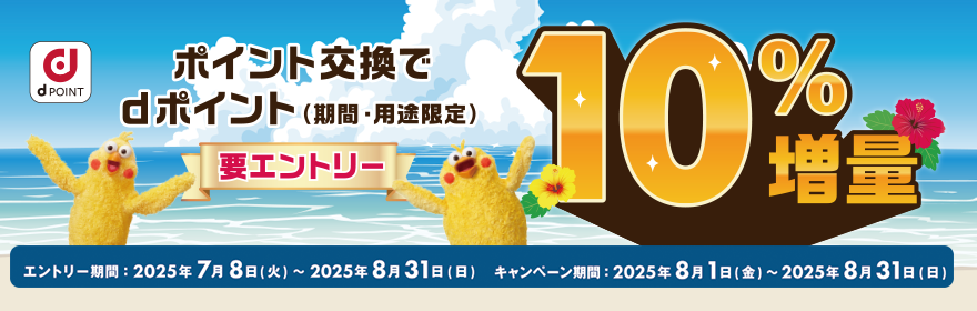 ポイント交換でdポイント（期間・用途限定）要エントリー 10%増量 エントリー期間：2025年7月8日（火）～2025年8月31日（日）キャンペーン期間：2025年8月1日（金）～2025年8月31日（日）
