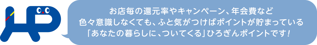 お店毎の還元率やキャンペーン、年会費など色々意識しなくても、ふと気が付けばポイントが貯まっている「あなたの暮らしについてくる」ひろぎんポイントです！