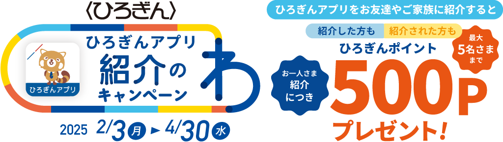 ひろぎんアプリ紹介のわキャンペーン 取扱期間：2025年2月3日（月）～2025年4月30日（水）ひろぎんアプリをお友達やご家族に紹介すると紹介した方も紹介された方もひろぎんポイントお一人さま紹介につき500Pプレゼント！最大5名さままで