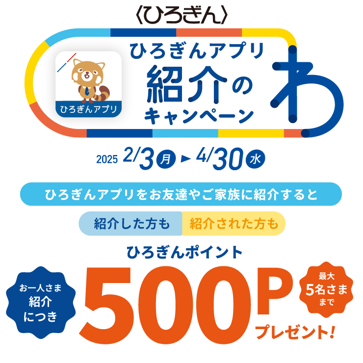 ひろぎんアプリ紹介のわキャンペーン 取扱期間：2025年2月3日（月）～2025年4月30日（水）ひろぎんアプリをお友達やご家族に紹介すると紹介した方も紹介された方もひろぎんポイントお一人さま紹介につき500Pプレゼント！最大5名さままで