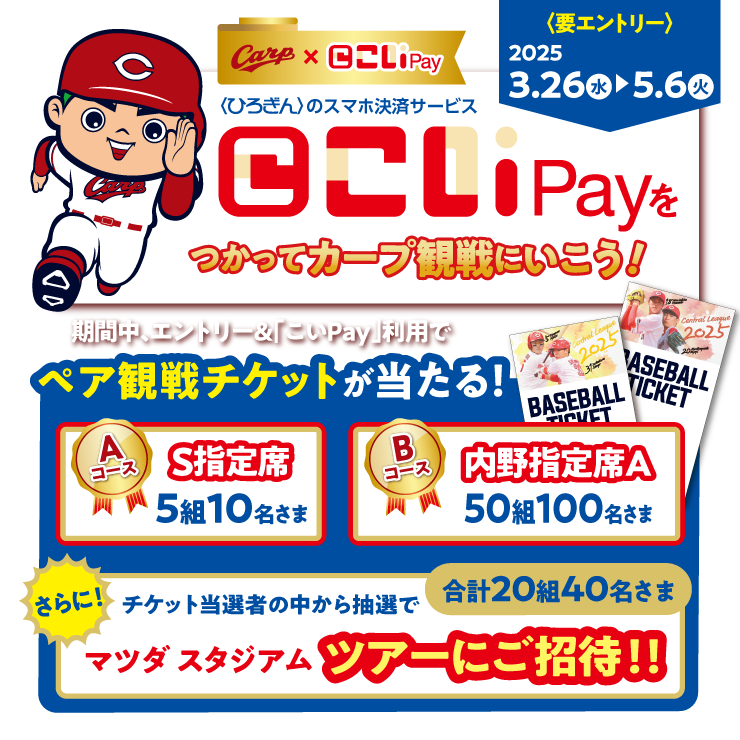 こいPayをつかってカープ観戦にいこう！〈要エントリー〉2025年3月26日（水）～2025年5月6日（火）期間中、エントリーして「こいPay」を利用した方にペア観戦チケットが当たる！Aコース S指定席 5組10名さま Bコース 内野指定席A 50組100名さま さらに！チケット当選者の中から抽選でマツダスタジアムツアーにご招待！！合計20組40名さま