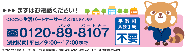 まずはお電話ください！ 【手数料・入会手続不要】 〈ひろぎん〉生活パートナーサービス[受付ダイヤル]※ 0120-89-8107受付時間：平日9:00～17:00まで ※〈ひろぎん〉生活パートナーサービスは、広島銀行と提携しているひろしま生活パートナー（株）が運営しています。