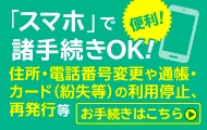 便利!「スマホ」で諸手続きOK! 住所・電話番号変更や通帳・カード（紛失等）の利用停止、再発行等 お手続きはこちら