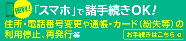 便利!「スマホ」で諸手続きOK! 住所・電話番号変更や通帳・カード（紛失等）の利用停止、再発行等 お手続きはこちら